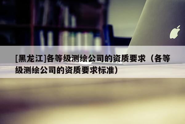 [黑龍江]各等級測繪公司的資質要求（各等級測繪公司的資質要求標準）