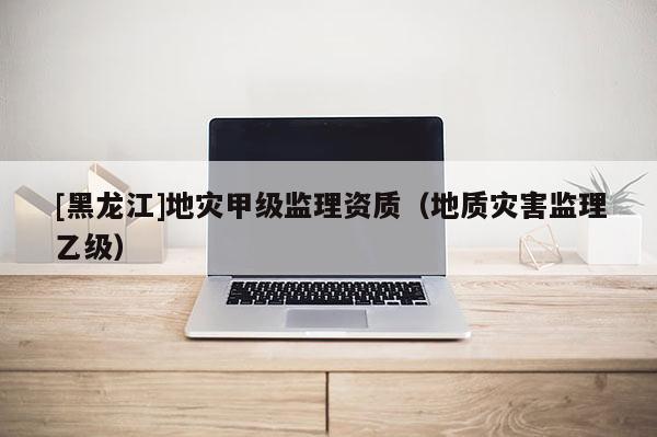 [黑龍江]地災甲級監(jiān)理資質(zhì)（地質(zhì)災害監(jiān)理乙級）