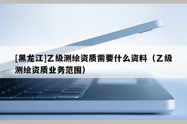 [黑龍江]乙級測繪資質需要什么資料（乙級測繪資質業務范圍）