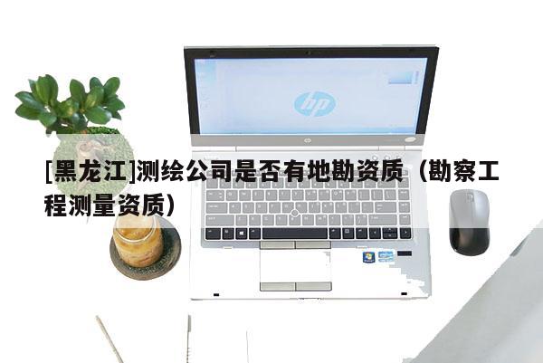 [黑龍江]測繪公司是否有地勘資質（勘察工程測量資質）