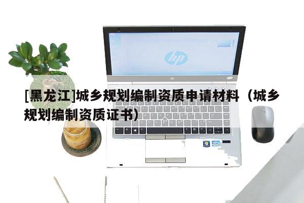 [黑龍江]城鄉(xiāng)規(guī)劃編制資質(zhì)申請材料（城鄉(xiāng)規(guī)劃編制資質(zhì)證書）