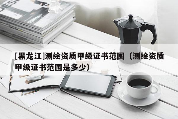 [黑龍江]測繪資質甲級證書范圍（測繪資質甲級證書范圍是多少）