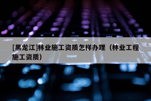 [黑龍江]林業施工資質怎樣辦理（林業工程施工資質）