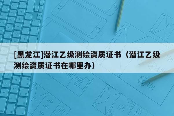 [黑龍江]潛江乙級測繪資質證書（潛江乙級測繪資質證書在哪里辦）