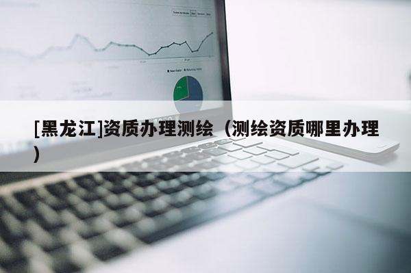 [黑龍江]資質辦理測繪（測繪資質哪里辦理）