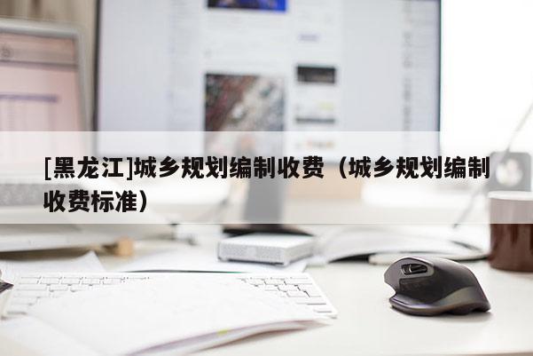 [黑龍江]城鄉規劃編制收費（城鄉規劃編制收費標準）