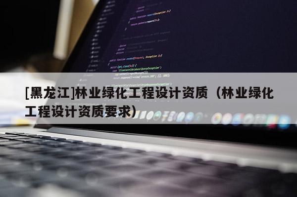[黑龍江]林業(yè)綠化工程設(shè)計(jì)資質(zhì)（林業(yè)綠化工程設(shè)計(jì)資質(zhì)要求）