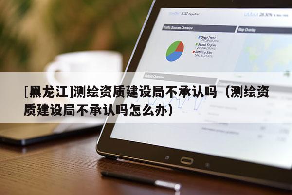 [黑龍江]測繪資質建設局不承認嗎（測繪資質建設局不承認嗎怎么辦）