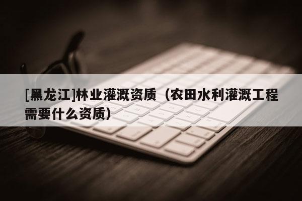 [黑龍江]林業灌溉資質（農田水利灌溉工程需要什么資質）
