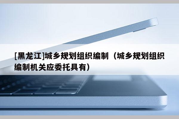 [黑龍江]城鄉規劃組織編制（城鄉規劃組織編制機關應委托具有）