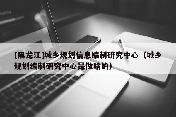 [黑龍江]城鄉規劃信息編制研究中心（城鄉規劃編制研究中心是做啥的）