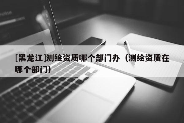 [黑龍江]測繪資質哪個部門辦（測繪資質在哪個部門）