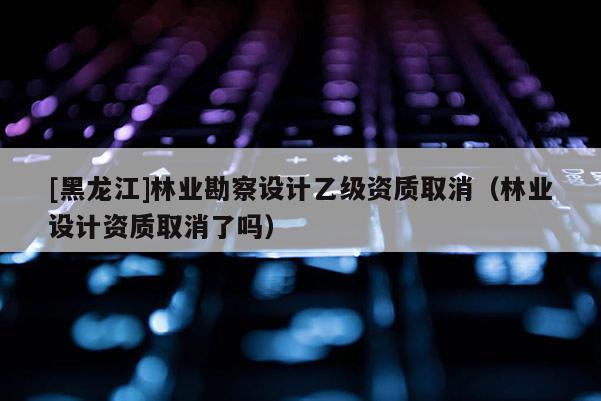 [黑龍江]林業勘察設計乙級資質取消（林業設計資質取消了嗎）