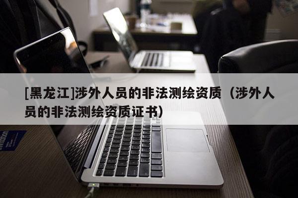 [黑龍江]涉外人員的非法測繪資質（涉外人員的非法測繪資質證書）