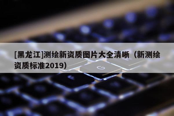 [黑龍江]測繪新資質圖片大全清晰（新測繪資質標準2019）