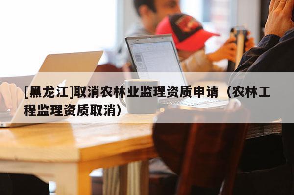 [黑龍江]取消農林業監理資質申請（農林工程監理資質取消）