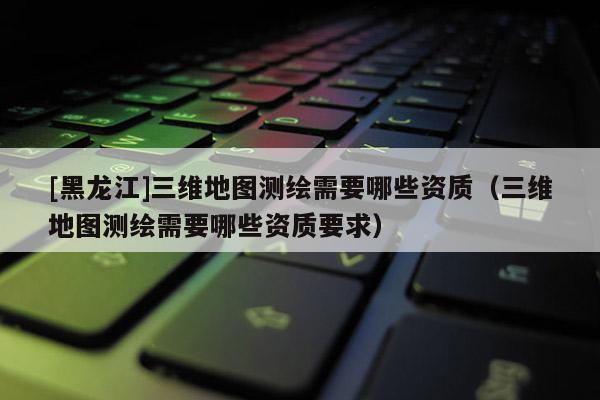 [黑龍江]三維地圖測繪需要哪些資質(zhì)（三維地圖測繪需要哪些資質(zhì)要求）
