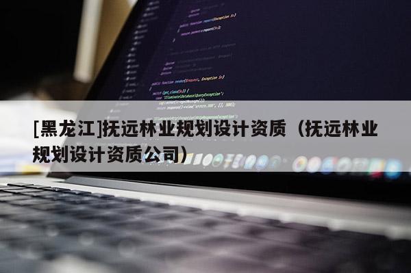 [黑龍江]撫遠林業規劃設計資質（撫遠林業規劃設計資質公司）