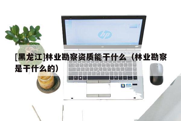 [黑龍江]林業(yè)勘察資質(zhì)能干什么（林業(yè)勘察是干什么的）