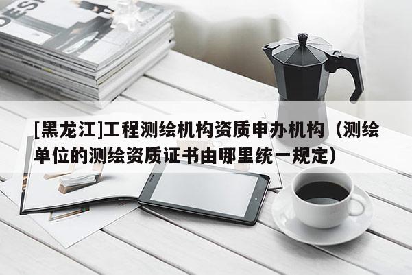 [黑龍江]工程測繪機構資質申辦機構（測繪單位的測繪資質證書由哪里統一規定）