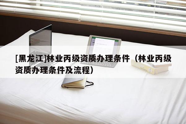 [黑龍江]林業(yè)丙級資質(zhì)辦理?xiàng)l件（林業(yè)丙級資質(zhì)辦理?xiàng)l件及流程）