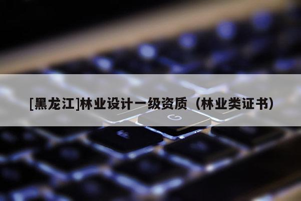 [黑龍江]林業(yè)設(shè)計一級資質(zhì)（林業(yè)類證書）