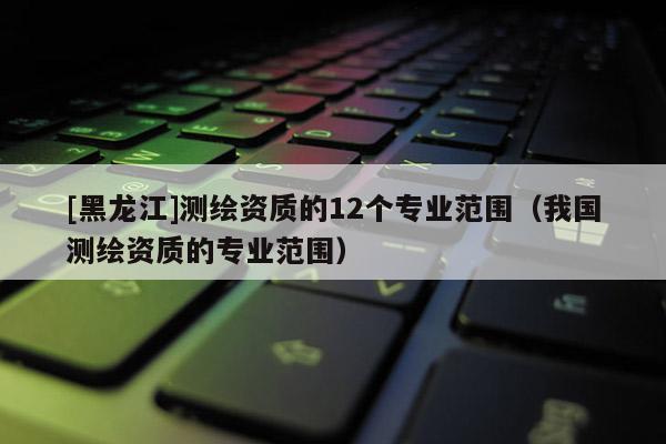 [黑龍江]測繪資質的12個專業范圍（我國測繪資質的專業范圍）
