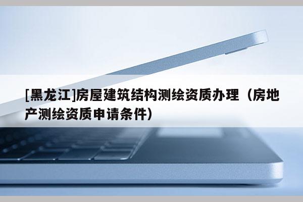 [黑龍江]房屋建筑結構測繪資質辦理（房地產測繪資質申請條件）