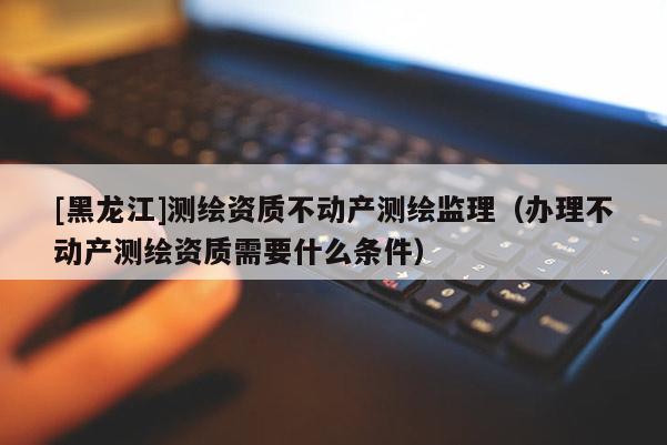 [黑龍江]測繪資質不動產測繪監理（辦理不動產測繪資質需要什么條件）