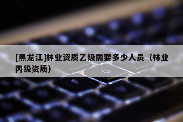 [黑龍江]林業資質乙級需要多少人員（林業丙級資質）