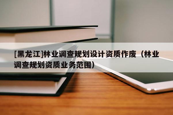 [黑龍江]林業調查規劃設計資質作廢（林業調查規劃資質業務范圍）