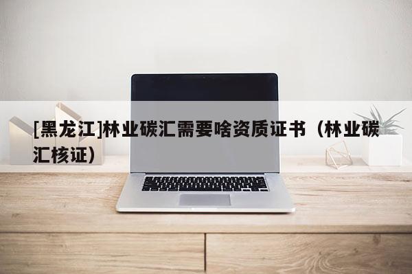 [黑龍江]林業(yè)碳匯需要啥資質(zhì)證書（林業(yè)碳匯核證）