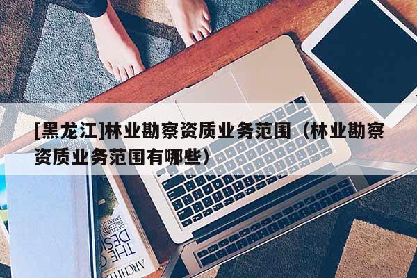 [黑龍江]林業勘察資質業務范圍（林業勘察資質業務范圍有哪些）