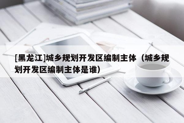 [黑龍江]城鄉(xiāng)規(guī)劃開(kāi)發(fā)區(qū)編制主體（城鄉(xiāng)規(guī)劃開(kāi)發(fā)區(qū)編制主體是誰(shuí)）