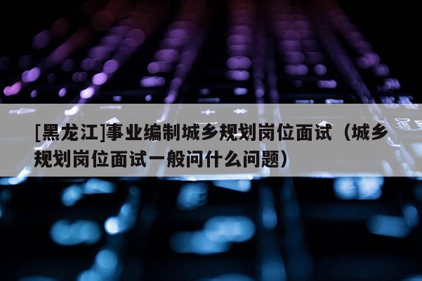 [黑龍江]事業編制城鄉規劃崗位面試（城鄉規劃崗位面試一般問什么問題）