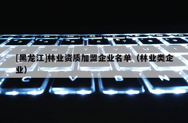 [黑龍江]林業資質加盟企業名單（林業類企業）