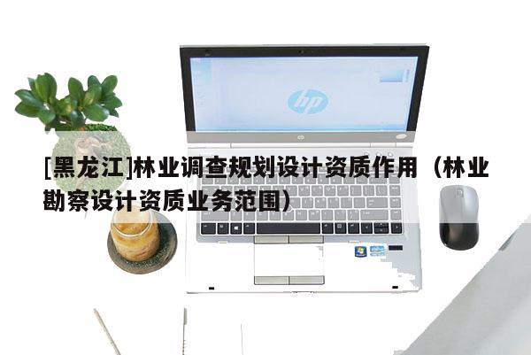 [黑龍江]林業調查規劃設計資質作用（林業勘察設計資質業務范圍）
