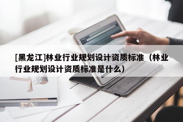 [黑龍江]林業行業規劃設計資質標準（林業行業規劃設計資質標準是什么）