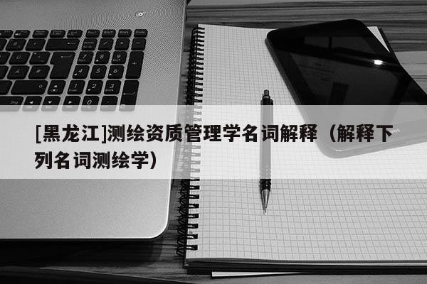 [黑龍江]測繪資質管理學名詞解釋（解釋下列名詞測繪學）