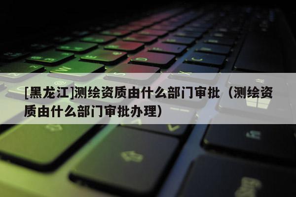 [黑龍江]測繪資質由什么部門審批（測繪資質由什么部門審批辦理）