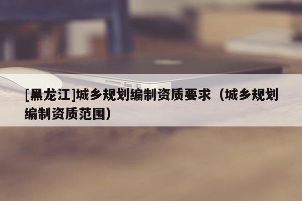 [黑龍江]城鄉規劃編制資質要求（城鄉規劃編制資質范圍）