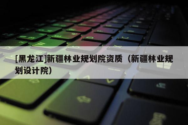 [黑龍江]新疆林業規劃院資質（新疆林業規劃設計院）