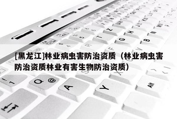 [黑龍江]林業病蟲害防治資質（林業病蟲害防治資質林業有害生物防治資質）