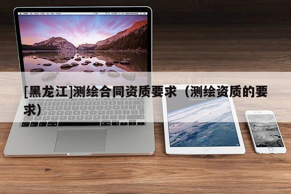 [黑龍江]測繪合同資質(zhì)要求（測繪資質(zhì)的要求）