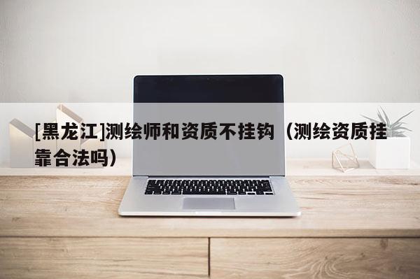 [黑龍江]測繪師和資質(zhì)不掛鉤（測繪資質(zhì)掛靠合法嗎）
