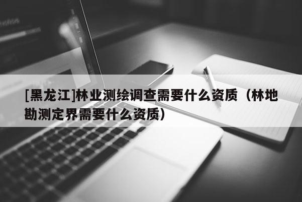[黑龍江]林業測繪調查需要什么資質（林地勘測定界需要什么資質）