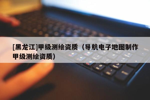 [黑龍江]甲級測繪資質(zhì)（導(dǎo)航電子地圖制作甲級測繪資質(zhì)）