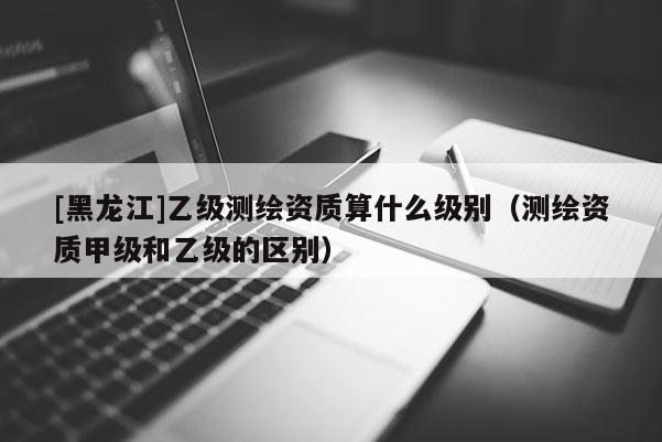 [黑龍江]乙級測繪資質算什么級別（測繪資質甲級和乙級的區別）