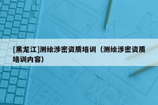 [黑龍江]測繪涉密資質培訓（測繪涉密資質培訓內容）