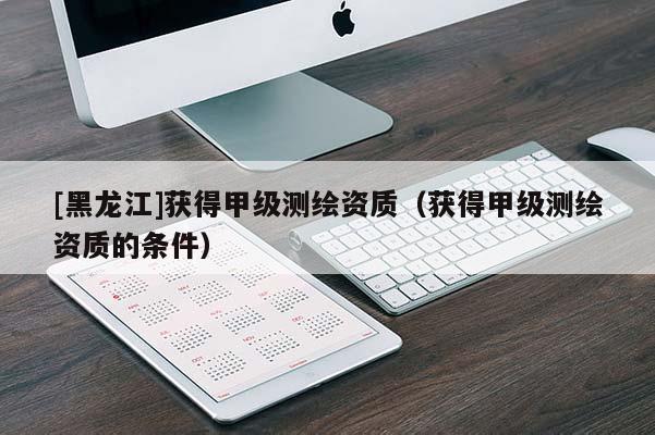 [黑龍江]獲得甲級測繪資質（獲得甲級測繪資質的條件）